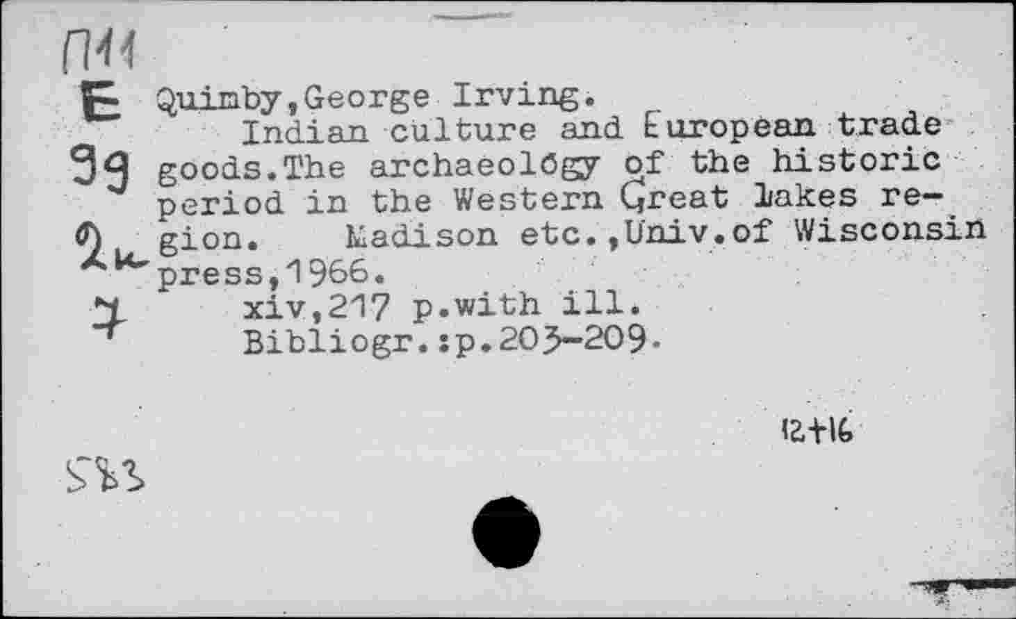 ﻿Quinby,George Irving.
Indian culture and European trade ЗЯ goods.The archaeology of the historic period in the Western Great lakes refl) gion. Eadison etc.,Univ.of Wisconsin press,1966.
xiv,217 p.with ill.
Bibliogr. :p.205-209-
12.+IG